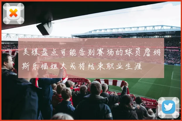 美媒盘点可能告别赛场的球员詹姆斯乐福姐夫或将结束职业生涯
