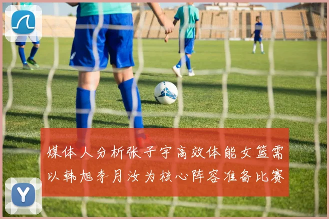 媒体人分析张子宇高效体能女篮需以韩旭李月汝为核心阵容准备比赛