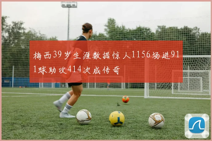 梅西39岁生涯数据惊人1156场进911球助攻414次成传奇