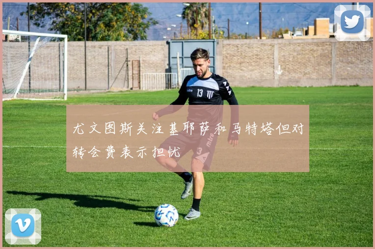 尤文图斯关注基耶萨和马特塔但对转会费表示担忧