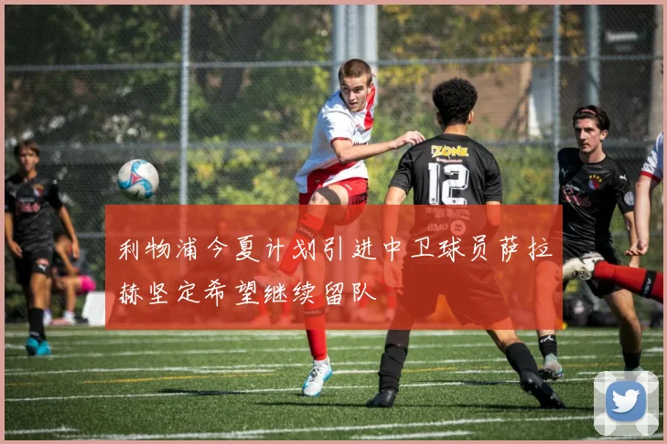 利物浦今夏计划引进中卫球员萨拉赫坚定希望继续留队