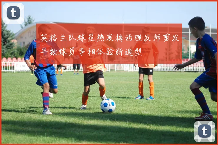 英格兰队球星热衷梅西理发师剪发半数球员争相体验新造型