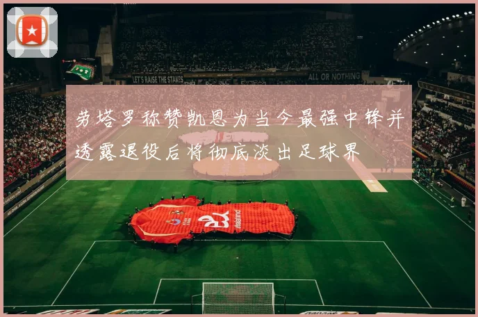 劳塔罗称赞凯恩为当今最强中锋并透露退役后将彻底淡出足球界