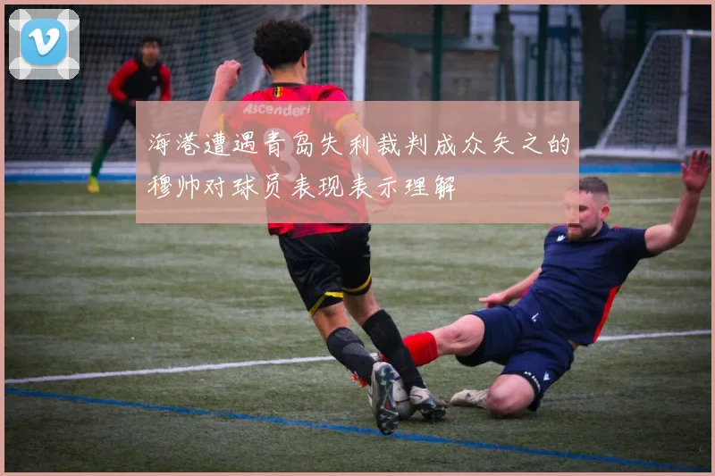 海港遭遇青岛失利裁判成众矢之的穆帅对球员表现表示理解