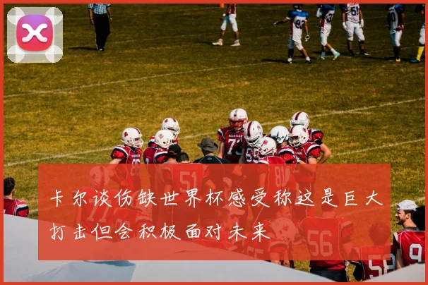卡尔谈伤缺世界杯感受称这是巨大打击但会积极面对未来