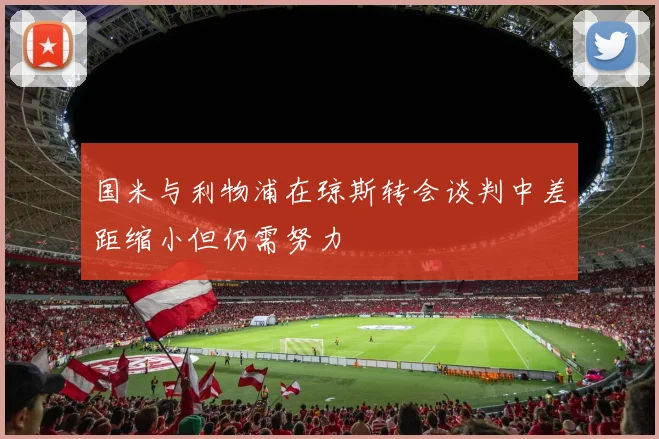 国米与利物浦在琼斯转会谈判中差距缩小但仍需努力