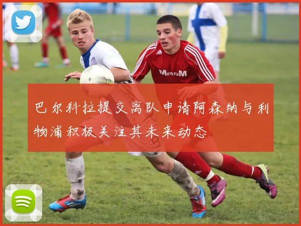巴尔科拉提交离队申请阿森纳与利物浦积极关注其未来动态