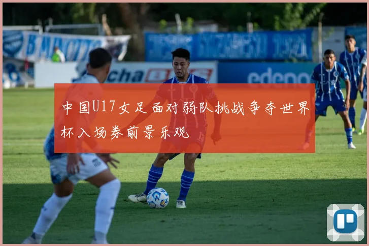 中国U17女足面对弱队挑战争夺世界杯入场券前景乐观