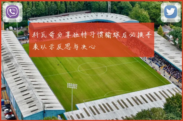 科瓦奇分享独特习惯输球后必换手表以示反思与决心