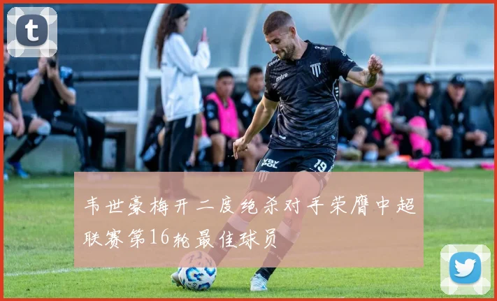韦世豪梅开二度绝杀对手荣膺中超联赛第16轮最佳球员