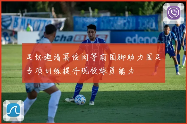 足协邀请蒿俊闵等前国脚助力国足专项训练提升现役球员能力