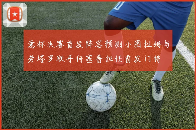 意杯决赛首发阵容预测小图拉姆与劳塔罗联手何塞普担任首发门将